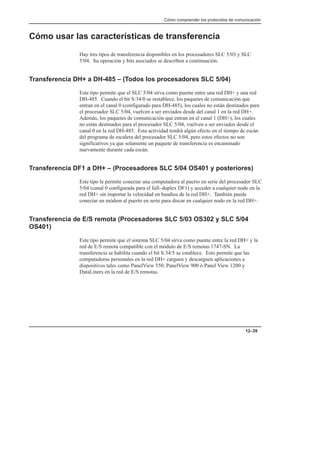 Cómo comprender los protocolos de comunicación
12–39
Cómo usar las características de transferencia
Hay tres tipos de transferencia disponibles en los procesadores SLC 5/03 y SLC
5/04. Su operación y bits asociados se describen a continuación.
Transferencia DH+ a DH-485 – (Todos los procesadores SLC 5/04)
Este tipo permite que el SLC 5/04 sirva como puente entre una red DH+ y una red
DH-485. Cuando el bit S:34/0 se restablece, los paquetes de comunicación que
entran en el canal 0 (configurado para DH-485), los cuales no están destinados para
el procesador SLC 5/04, vuelven a ser enviados desde del canal 1 en la red DH+.
Además, los paquetes de comunicación que entran en el canal 1 (DH+), los cuales
no están destinados para el procesador SLC 5/04, vuelven a ser enviados desde el
canal 0 en la red DH-485. Esta actividad tendrá algún efecto en el tiempo de escán
del programa de escalera del procesador SLC 5/04, pero estos efectos no son
significativos ya que solamente un paquete de transferencia es encaminado
nuevamente durante cada escán.
Transferencia DF1 a DH+ – (Procesadores SLC 5/04 OS401 y posteriores)
Este tipo le permite conectar una computadora al puerto en serie del procesador SLC
5/04 (canal 0 configurada para el full–duplex DF1) y acceder a cualquier nodo en la
red DH+ sin importar la velocidad en baudios de la red DH+. También puede
conectar un módem al puerto en serie para discar en cualquier nodo en la red DH+.
Transferencia de E/S remota (Procesadores SLC 5/03 OS302 y SLC 5/04
OS401)
Este tipo permite que el sistema SLC 5/04 sirva como puente entre la red DH+ y la
red de E/S remota compatible con el módulo de E/S remotas 1747-SN. La
transferencia se habilita cuando el bit S:34/5 se establece. Esto permite que las
computadoras personales en la red DH+ carguen y descarguen aplicaciones a
dispositivos tales como PanelView 550, PanelView 900 ó Panel View 1200 y
DataLiners en la red de E/S remotas.
 