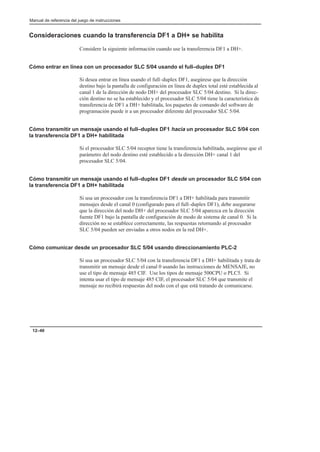 Manual de referencia del juego de instrucciones
12–40
Consideraciones cuando la transferencia DF1 a DH+ se habilita
Considere la siguiente información cuando use la transferencia DF1 a DH+.
Cómo entrar en línea con un procesador SLC 5/04 usando el full–duplex DF1
Si desea entrar en línea usando el full–duplex DF1, asegúrese que la dirección
destino bajo la pantalla de configuración en línea de duplex total esté establecida al
canal 1 de la dirección de nodo DH+ del procesador SLC 5/04 destino. Si la direc-
ción destino no se ha establecido y el procesador SLC 5/04 tiene la característica de
transferencia de DF1 a DH+ habilitada, los paquetes de comando del software de
programación puede ir a un procesador diferente del procesador SLC 5/04.
Cómo transmitir un mensaje usando el full–duplex DF1 hacia un procesador SLC 5/04 con
la transferencia DF1 a DH+ habilitada
Si el procesador SLC 5/04 receptor tiene la transferencia habilitada, asegúrese que el
parámetro del nodo destino esté establecido a la dirección DH+ canal 1 del
procesador SLC 5/04.
Cómo transmitir un mensaje usando el full–duplex DF1 desde un procesador SLC 5/04 con
la transferencia DF1 a DH+ habilitada
Si usa un procesador con la transferencia DF1 a DH+ habilitada para transmitir
mensajes desde el canal 0 (configurado para el full–duplex DF1), debe asegurarse
que la dirección del nodo DH+ del procesador SLC 5/04 aparezca en la dirección
fuente DF1 bajo la pantalla de configuración de modo de sistema de canal 0. Si la
dirección no se establece correctamente, las respuestas retornando al procesador
SLC 5/04 pueden ser enviadas a otros nodos en la red DH+.
Cómo comunicar desde un procesador SLC 5/04 usando direccionamiento PLC-2
Si usa un procesador SLC 5/04 con la transferencia DF1 a DH+ habilitada y trata de
transmitir un mensaje desde el canal 0 usando las instrucciones de MENSAJE, no
use el tipo de mensaje 485 CIF. Use los tipos de mensaje 500CPU o PLC5. Si
intenta usar el tipo de mensaje 485 CIF, el procesador SLC 5/04 que transmite el
mensaje no recibirá respuestas del nodo con el que está tratando de comunicarse.
 