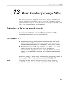 Cómo localizar y corregir fallos
13–1
13 Cómo localizar y corregir fallos
Este capítulo enumera los códigos de fallo de errores mayores, indica las causas
posibles de los fallos y recomienda la acción correctiva. Este capítulo también
explica los fallos de carga del sistema de operación para los procesadores SLC 5/03
y SLC 5/04 y los controladores MicroLogix 1000.
Cómo borrar fallos automáticamente
La sección siguiente describe las maneras diferentes para borrar un fallo
automáticamente usando su software de programación.
Procesadores SLC
• Establezca la anulación de fallo al bit de encendido S:1/8 en el archivo de
estado para borrar el fallo cuando se desconecta y se vuelve a conectar la
alimentación eléctrica siempre que el programa de usuario no esté alterado.
• Establezca uno de los bits de carga automática S:1/0, S:1/11 ó S:1/12 en el
archivo de estado del programa en un EEPROM para transferir
automáticamente un programa nuevo sin fallo desde el módulo de memoria
hacia el RAM cuando se desconecta y se vuelve a conectar la alimentación
eléctrica.
Refiérase al apéndice B en este manual para obtener más información acerca de los
bits de estado S:1/13, S:1/8, S:1/10, S:1/11, S:1/12, S:5/0–7 y S:36/0–7.
Nota Usted puede declarar su propio fallo mayor específico para la aplicación
escribiendo su propio valor único a S:6 y luego estableciendo el bit S:1/13.
 
