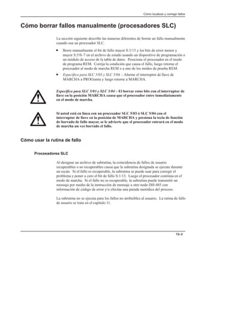 Cómo localizar y corregir fallos
13–3
Cómo borrar fallos manualmente (procesadores SLC)
La sección siguiente describe las maneras diferentes de borrar un fallo manualmente
cuando usa un procesador SLC.
• Borre manualmente el bit de fallo mayor S:1/13 y los bits de error menor y
mayor S:5/0–7 en el archivo de estado usando un dispositivo de programación o
un módulo de acceso de la tabla de datos. Posicione el procesador en el modo
de programa REM. Corrija la condición que causa el fallo, luego retorne el
procesador al modo de marcha REM o a uno de los módos de prueba REM.
• Específico para SLC 5/03 y SLC 5/04 – Alterne el interruptor de llave de
MARCHA a PROGrama y luego retorne a MARCHA.
Específico para SLC 5/03 y SLC 5/04 – El borrar estos bits con el interruptor de
llave en la posición MARCHA causa que el procesador entre inmediatamente
en el modo de marcha.
Si usted está en línea con un procesador SLC 5/03 ó SLC 5/04 con el
interruptor de llave en la posición de MARCHA y presiona la tecla de función
de borrado de fallo mayor, se le advierte que el procesador entrará en el modo
de marcha un vez borrado el fallo.
Cómo usar la rutina de fallo
Procesadores SLC
Al designar un archivo de subrutina, la coincidencia de fallos de usuario
recuperables o no recuperables causa que la subrutina designada se ejecute durante
un escán. Si el fallo es recuperable, la subrutina se puede usar para corregir el
problema y poner a cero el bit de fallo S:1/13. Luego el procesador continúa en el
modo de marcha. Si el fallo no es recuperable, la subrutina puede transmitir un
mensaje por medio de la instrucción de mensaje a otro nodo DH-485 con
información de código de error y/o efectúa una parada metódica del proceso.
La subrutina no se ejecuta para los fallos no atribuibles al usuario. La rutina de fallo
de usuario se trata en el capítulo 11.
 
