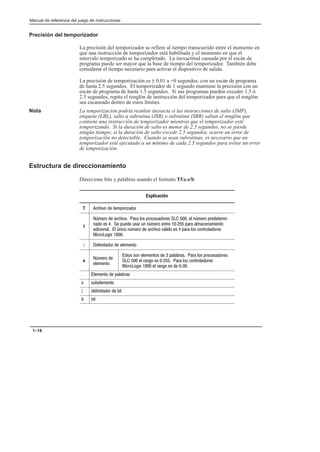 Preface
Manual de referencia del juego de instrucciones
1–16
Precisión del temporizador
La precisión del temporizador se refiere al tiempo transcurrido entre el momento en
que una instrucción de temporizador está habilitada y el momento en que el
intervalo temporizado se ha completado. La inexactitud causada por el escán de
programa puede ser mayor que la base de tiempo del temporizador. También debe
considerar el tiempo necesario para activar el dispositivo de salida.
La precisión de temporización es ± 0.01 a +0 segundos, con un escán de programa
de hasta 2.5 segundos. El temporizador de 1 segundo mantiene la precisión con un
escán de programa de hasta 1.5 segundos. Si sus programas pueden exceder 1.5 ó
2.5 segundos, repita el renglón de instrucción del temporizador para que el renglón
sea escaneado dentro de estos límites.
Nota La temporización podría resultar inexacta si las instrucciones de salto (JMP),
etiqueta (LBL), salto a subrutina (JSR) o subrutina (SBR) saltan el renglón que
contiene una instrucción de temporizador mientras que el temporizador esté
temporizando. Si la duración de salto es menor de 2.5 segundos, no se pierde
ningún tiempo; si la duración de salto excede 2.5 segundos, ocurre un error de
temporización no detectable. Cuando se usan subrutinas, es necesario que un
temporizador esté ejecutado a un mínimo de cada 2.5 segundos para evitar un error
de temporización.
Estructura de direccionamiento
Direccione bits y palabras usando el formato Tf:e.s/b
Explicación
T !%  # !'!
f
)!  !% !  !!    )! !#!*
    $ $! $ )! #! * ! #
  ) )!  !% %(   !  #!!
! 
: #!  #
e
)! 
#
#  #   ! !  !!
   !  *  !  #!!
!   !   * 
 #  !
 $#
 #!  #
 #
 