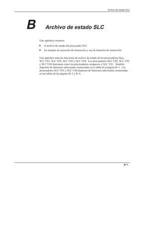 Archivo de estado SLC
B–1
B Archivo de estado SLC
Este apéndice enumera:
• el archivo de estado del procesador SLC
• los tiempos de ejecución de instrucción y uso de memoria de instrucción
Este apéndice trata las funciones de archivo de estado de los procesadores fijos,
SLC 5/01, SLC 5/02, SLC 5/03 y SLC 5/04. Los procesadores SLC 5/02, SLC 5/03
y SLC 5/04 funcionan como los procesadores compactos y SLC 5/01. También
disponen de funciones adicionales enumeradas en la tabla de la página B–3. Los
procesadores SLC 5/03 y SLC 5/04 disponen de funciones adicionales enumeradas
en las tablas de las páginas B–3 y B–4.
 