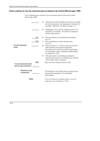 Manual de referencia del juego de instrucciones
C–6
Cómo estimar el uso de memoria para el sistema de control MicroLogix 1000
Use lo siguiente para calcular el uso de memoria para el sistema de control
MicroLogix 1000.
El resultado de este cálculo será la memoria total
aproximada remanente en el controlador
seleccionado.
Reste el uso de memoria total de 1024.
Nota El uso de memoria calculado puede variar del
programa real compilado en ±12%.
4. Determine el total de palabras de instrucción usadas
por las instrucciones en el programa e introduzca el
resultado. Refiérase a la tabla en la pág. C–2.
5. Multiplique el no. total de renglones entre 0.75 e
introduzca el resultado. No cuente los renglones
END en cada archivo.
6. Para contabilizar el overhead del controlador,
use 177.
7. Para contabilizar los datos de aplicación,
use 110.
8. Sume los pasos 1–4. Este es el uso de memoria
total estimado del sistema de aplicación.
Recuerde que se trata de un cálculo aproximado.
Los programas reales compilados pueden diferir
un máximo de ±12%.
9. Para determinar la cantidad aproximada de
memoria que resta en el controlador que usted ha
seleccionado, haga lo siguiente:
Uso de memoria
total:
177
110
1024
-
Memoria total
remanente:
Uso de memoria total
(de la suma anterior)
 