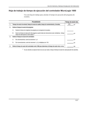 Uso de memoria y tiempos de ejecucion de instruccion
C–7
Hoja de trabajo de tiempo de ejecución del controlador MicroLogix 1000
Use esta hoja de trabajo para calcular el tiempo de ejecución del programa de
escalera.
3. Estime el tiempo de escán del controlador:
          
              
2. Estime el tiempo de escán del programa:
   #             
                     
      !À
Procedimiento Tiempo de escán máx.
1. Tiempo de escán de entrada, tiempo de escán de salida, tiempo de mantenimiento y forzados.
4. Divida el tiempo de escán del controlador entre 1000 para determinar el tiempo de escán máx. en ms.
_________ µ
_________
_________ µ
_________ 

_________ µ
_________ µ
À       !     !     !        
 