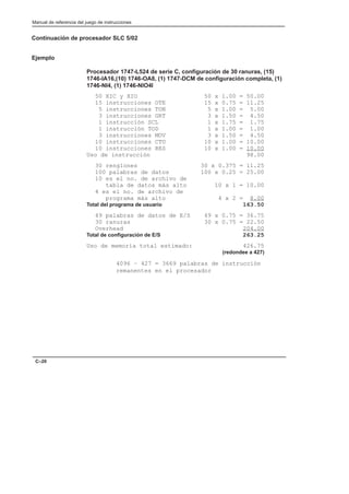 Manual de referencia del juego de instrucciones
C–20
Continuación de procesador SLC 5/02
Ejemplo
Procesador 1747-L524 de serie C, configuración de 30 ranuras, (15)
1746-IA16,(10) 1746-OA8, (1) 1747-DCM de configuración completa, (1)
1746-NI4, (1) 1746-NIO4I
50 XIC y XIO 50 x 1.00 = 50.00
15 instrucciones OTE 15 x 0.75 = 11.25
5 instrucciones TON 5 x 1.00 = 5.00
3 instrucciones GRT 3 x 1.50 = 4.50
1 instrucción SCL 1 x 1.75 = 1.75
1 instrucción TOD 1 x 1.00 = 1.00
3 instrucciones MOV 3 x 1.50 = 4.50
10 instrucciones CTU 10 x 1.00 = 10.00
10 instrucciones RES 10 x 1.00 = 10.00
Uso de instrucción 98.00
30 renglones 30 x 0.375 = 11.25
100 palabras de datos 100 x 0.25 = 25.00
10 es el no. de archivo de
tabla de datos más alto 10 x 1 = 10.00
4 es el no. de archivo de
programa más alto 4 x 2 = 8.00
Total del programa de usuario 163.50
49 palabras de datos de E/S 49 x 0.75 = 36.75
30 ranuras 30 x 0.75 = 22.50
Overhead 204.00
Total de configuración de E/S 263.25
Uso de memoria total estimado: 426.75
(redondee a 427)
4096 – 427 = 3669 palabras de instrucción
remanentes en el procesador
 