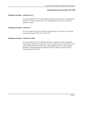 Uso de memoria y tiempos de ejecucion de instruccion
C–33
Continuación de procesador SLC 5/03
Palabras de datos – Archivos 0 y 1
En el procesador SLC 5/02, cada palabra de datos de E/S consume 0.75 palabras de
memoria. En el procesador SLC 5/03, cada palabra de datos de E/S consume 3
palabras de datos.
Palabras de datos – Archivo 2
El uso de palabra del archivo de estado está contenido en los valores de overhead
para los procesadores SLC 5/02 y SLC 5/03.
Palabras de datos – Archivo 3 a 255
En el procesador SLC 5/02, 4 palabras de datos consumen la misma cantidad de
memoria que 1 palabra de instrucción. Por eso, se dice que el procesador SLC 5/02
ofrece 4K de palabras de instrucción ó 16K de palabras de datos. Esta cantidad
dinámica de almacenamiento de palabras de datos se debe a la arquitectura del
microprocesador SLC 5/02.
 