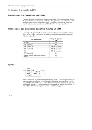 Preface
Manual de referencia del juego de instrucciones
C–34
Continuación de procesador SLC 5/03
Instrucciones con direcciones indexadas
Por cada operando con una dirección indexada, añada 25 microsegundos al tiempo
de ejecución para una instrucción verdadera. Por ejemplo, si una instrucción MOV
tiene una dirección indexada para la fuente y el destino, el tiempo de ejecución
cuando la instrucción es verdadera es 19 + 25 + 25 = 69 microsegundos.
Instrucciones con direcciones de archivo de datos M0 y M1
Los tiempos de ejecución de las instrucciones con direcciones de archivo de datos
M0 y M1 se varían. Los tiempos de ejecución siguientes representan los valores
máximos esperados.
Tipo de instrucción
Tiempo de ejecución
(µs)
   
  (  
  %)     #% # %
  %)     #% # %
    #% # %
  %)  
( $(% %*!  %)   (!' 
'!

Ejemplo
COP
COPY FILE
Source #B3:0
Dest #M0:1.0
Length 34
Para la instrucción de palabras múltiples anterior, añada 772 microsegundos más 23
microsegundos por palabra. En este ejemplo, 34 palabras se copian desde #B3:0
hacia M0:10. Añada 772 + (23 x 34) = 1554 microsegundos al tiempo de ejecución
listado en la página ??. Esto resulta en 104.8 (calculado de la tabla de la página ??)
más 1554 = 1658.8 microsegundos totales, o sea 1.6 milisegundo.
 