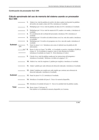 Uso de memoria y tiempos de ejecucion de instruccion
C–43
Continuación de procesador SLC 5/04
Cálculo aproximado del uso de memoria del sistema usando un procesador
SLC 5/04
1. Añada el no. total de palabras de archivo de datos usadas (excluyendo las palabras
del archivo de estado y datos de E/S) e introduzca el resultado.
2. Multiplique por 3 el no. total de palabras de datos de E/S e introduzca el resultado.
3. Multiplique por 3 el no. total de ranuras de E/S, usadas o no usadas, e introduzca el
resultado.
4. En consideración del overhead del procesador, introduzca 250 e introduzca el
resultado.
5. Multiplique por 5 el archivo de tabla de datos con el no. más alto usado e introduzca
el resultado.
6. Multiplique por 5 el archivo de programa con el no. más alto usado e introduzca el
resultado.
7. Sume los pasos 1 a 6. Introduzca esto como el subtotal (uso de palabra de 4K
adicionales).
8. Reste el valor en el paso 7 de 4096; si el resultado es positivo, introduzca 20,480 en
el paso 14. Si el resultado es negativo, reste el valor absoluto de 20,480 e
introduzca el resultado en el paso 14. (Esto disminuye el valor.)
9. Calcule el no. total de palabras usadas por las instrucciones del programa e
introduzca el resultado. Refiérase a la tabla en la página C–41.
10. Añada el no. total de renglones (1 palabra por renglón) e introduzca el resultado.
11. Añada 1 palabra por cada referencia de dirección indexada e introduzca el resultado.
12. Añada 2 palabras por renglón por cada renglón que contiene una referencia de
dirección indexada e introduzca el resultado.
13. Sume los pasos 9 a 12 e introduzca el resultado.
14. Introduzca el resultado del paso 8. Esta es la memoria disponible.
15. Introduzca el resultado del paso 13. Esta es la cantidad total de palabras usadas.
16. Reste el paso 15 del paso 14.
Este número es la cantidad de memoria disponible en el sistema.
Subtotal:
4096
–
Subtotal:
Total:
(paso 7)
 