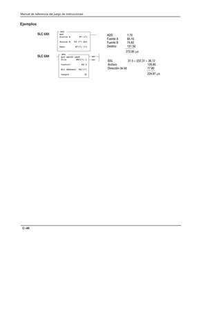 Preface
Manual de referencia del juego de instrucciones
C–46
Ejemplos
  
!   
!   
   
  µ
ADD
ADD
Source A N7:[*]
Source B T4:[*].ACC
Dest N7[*]:[*]
(EN)
(DN)
BSL
BIT SHIFT LEFT
File #B3[*]:1
Control R6:2
Bit Address B3/[*]
Length 32
      
 
#    
  µ
SLC 5/03
SLC 5/04
 