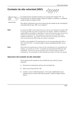 Instrucciones básicas
1–29
Contador de alta velocidad (HSC)
El contador de alta velocidad constituye una variación del contador CTU. La
instrucción HSC se habilita cuando la lógica de renglón es verdadera y se inhabilita
cuando la lógica de renglón es falsa.
Para obtener información acerca de la instrucción del contador de alta velocidad del
controlador MicroLogix 1000, vea el capítulo 7.
Nota La instrucción HSC cuenta transiciones que ocurren en el terminal de entrada I:0/0.
La instrucción HSC no cuenta las transiciones de renglón. Habilita o inhabilita el
renglón HSC para habilitar o inhabilitar el conteo de transiciones que ocurren en la
terminal de entrada I:0/0. Recomendamos colocar la instrucción HSC en un
renglón incondicional. No coloque la instrucción XIC con la dirección I:0/0 en
serie con la instrucción HSC ya que los conteos se perderán.
El HSC es una contador CTU especial para uso con los procesadores SLC fijos y
SLC 5/01 de 24 VCC. Los bits de estado y valores acumulados del HSC son no
retentivos.
Nota Esta instrucción proporciona el conteo de alta velocidad para los controladores de
E/S fijos con entradas de 24 VCC. Se permite una sola instrucción HSC por cada
controlador. Para usar la instrucción, debe cortar el puente según se indica a
continuación. Se recomienda un cable blindado para reducir el ruido a la entrada.
Operación del contador de alta velocidad
Para la operación del contador de alta velocidad, hay que realizar los pasos
siguientes:
1. Desconecte la alimentación eléctrica del controlador fijo.
2. Quite el envolvente del SLC 500.
3. Localice y corte el cable del puente J2. No lo quite completamente, pero
asegúrese que los extremos del cable del puente cortado no hagan contacto
entre sí.
3
3
HIGH SPEED COUNTER
Counter C5:0
Preset 120
Accum 0
(CU)
(DN)
HSC
    
 