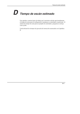 Tiempo de escán estimado
D–1
D Tiempo de escán estimado
Este apéndice contiene hojas de trabajo que le permiten calcular aproximadamente
el tiempo de escán para la configuración y programa su controlador en particular. El
cálculo de tiempo de escán para un ejemplo de controlador y programa se incluye
como ayuda.
Usted utilizará los tieimpos de ejecución de instrucción enumerados en el apéndice
B.
 