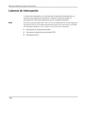 Manual de referencia del juego de instrucciones
D–4
Latencia de interrupción
La latencia de interrupción es el intervalo entre la detección de interrupción y el
comienzo de la subrutina de interrupción. Durante este plazo de tiempo, el
procesador SLC 500 realiza operaciones que no se pueden interrumpir.
Nota Si usted usa un procesador SLC 5/03 y S:33/8 es restablecido (0), las interrupciones
no pueden recibir servicio dentro del período de latencia de interrupción calculado.
(Vea la página siguiente.) Esto se aplica a las instrucciones siguientes:
• Interrupción de entrada discreta (DII)
• Interrupción temporizada seleccionable (STI)
• Interrupción de E/S
 
