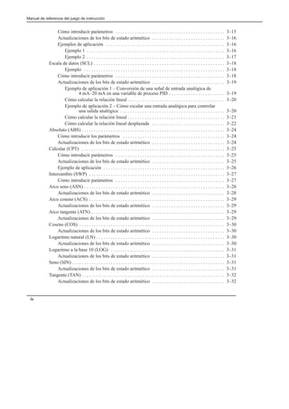 Manual de referencia del juego de instrucción
iv
Cómo introducir parámetros 3–15
. . . . . . . . . . . . . . . . . . . . . . . . . . . . . . . . . . . . . . . . . . . . .
Actualizaciones de los bits de estado aritmético 3–16
. . . . . . . . . . . . . . . . . . . . . . . . . . . . . .
Ejemplos de aplicación 3–16
. . . . . . . . . . . . . . . . . . . . . . . . . . . . . . . . . . . . . . . . . . . . . . . . .
Ejemplo 1 3–16
. . . . . . . . . . . . . . . . . . . . . . . . . . . . . . . . . . . . . . . . . . . . . . . . . . . . . . . . .
Ejemplo 2 3–17
. . . . . . . . . . . . . . . . . . . . . . . . . . . . . . . . . . . . . . . . . . . . . . . . . . . . . . . . .
Escala de datos (SCL) 3–18
. . . . . . . . . . . . . . . . . . . . . . . . . . . . . . . . . . . . . . . . . . . . . . . . . . . . . .
Ejemplo 3–18
. . . . . . . . . . . . . . . . . . . . . . . . . . . . . . . . . . . . . . . . . . . . . . . . . . . . . . . . . .
Cómo introducir parámetros 3–18
. . . . . . . . . . . . . . . . . . . . . . . . . . . . . . . . . . . . . . . . . . . . .
Actualizaciones de los bits de estado aritmético 3–19
. . . . . . . . . . . . . . . . . . . . . . . . . . . . . .
Ejemplo de aplicación 1 – Conversión de una señal de entrada analógica de
4 mA–20 mA en una variable de proceso PID 3–19
. . . . . . . . . . . . . . . . . . . . . . .
Cómo calcular la relación lineal 3–20
. . . . . . . . . . . . . . . . . . . . . . . . . . . . . . . . . . . . . . . .
Ejemplo de aplicación 2 – Cómo escalar una entrada analógica para controlar
una salida analógica 3–20
. . . . . . . . . . . . . . . . . . . . . . . . . . . . . . . . . . . . . . . . . . .
Cómo calcular la relación lineal 3–21
. . . . . . . . . . . . . . . . . . . . . . . . . . . . . . . . . . . . . . . .
Cómo calcular la relación lineal desplazada 3–22
. . . . . . . . . . . . . . . . . . . . . . . . . . . . . .
Absoluto (ABS) 3–24
. . . . . . . . . . . . . . . . . . . . . . . . . . . . . . . . . . . . . . . . . . . . . . . . . . . . . . . . . . .
Cómo introducir los parámetros 3–24
. . . . . . . . . . . . . . . . . . . . . . . . . . . . . . . . . . . . . . . . . .
Actualizaciones de los bits de estado aritmético 3–24
. . . . . . . . . . . . . . . . . . . . . . . . . . . . . .
Calcular (CPT) 3–25
. . . . . . . . . . . . . . . . . . . . . . . . . . . . . . . . . . . . . . . . . . . . . . . . . . . . . . . . . . .
Cómo introducir parámetros 3–25
. . . . . . . . . . . . . . . . . . . . . . . . . . . . . . . . . . . . . . . . . . . . .
Actualizaciones de los bits de estado aritmético 3–25
. . . . . . . . . . . . . . . . . . . . . . . . . . . . . .
Ejemplo de aplicación 3–26
. . . . . . . . . . . . . . . . . . . . . . . . . . . . . . . . . . . . . . . . . . . . . . . . . .
Intercambio (SWP) 3–27
. . . . . . . . . . . . . . . . . . . . . . . . . . . . . . . . . . . . . . . . . . . . . . . . . . . . . . . .
Cómo introducir parámetros 3–27
. . . . . . . . . . . . . . . . . . . . . . . . . . . . . . . . . . . . . . . . . . . . .
Arco seno (ASN) 3–28
. . . . . . . . . . . . . . . . . . . . . . . . . . . . . . . . . . . . . . . . . . . . . . . . . . . . . . . . . .
Actualizaciones de los bits de estado aritmético 3–28
. . . . . . . . . . . . . . . . . . . . . . . . . . . . . .
Arco coseno (ACS) 3–29
. . . . . . . . . . . . . . . . . . . . . . . . . . . . . . . . . . . . . . . . . . . . . . . . . . . . . . . .
Actualizaciones de los bits de estado aritmético 3–29
. . . . . . . . . . . . . . . . . . . . . . . . . . . . . .
Arco tangente (ATN) 3–29
. . . . . . . . . . . . . . . . . . . . . . . . . . . . . . . . . . . . . . . . . . . . . . . . . . . . . . .
Actualizaciones de los bits de estado aritmético 3–29
. . . . . . . . . . . . . . . . . . . . . . . . . . . . . .
Coseno (COS) 3–30
. . . . . . . . . . . . . . . . . . . . . . . . . . . . . . . . . . . . . . . . . . . . . . . . . . . . . . . . . . . .
Actualizaciones de los bits de estado aritmético 3–30
. . . . . . . . . . . . . . . . . . . . . . . . . . . . . .
Logaritmo natural (LN) 3–30
. . . . . . . . . . . . . . . . . . . . . . . . . . . . . . . . . . . . . . . . . . . . . . . . . . . . .
Actualizaciones de los bits de estado aritmético 3–30
. . . . . . . . . . . . . . . . . . . . . . . . . . . . . .
Logaritmo a la base 10 (LOG) 3–31
. . . . . . . . . . . . . . . . . . . . . . . . . . . . . . . . . . . . . . . . . . . . . . .
Actualizaciones de los bits de estado aritmético 3–31
. . . . . . . . . . . . . . . . . . . . . . . . . . . . . .
Seno (SIN) 3–31
. . . . . . . . . . . . . . . . . . . . . . . . . . . . . . . . . . . . . . . . . . . . . . . . . . . . . . . . . . . . . . .
Actualizaciones de los bits de estado aritmético 3–31
. . . . . . . . . . . . . . . . . . . . . . . . . . . . . .
Tangente (TAN) 3–32
. . . . . . . . . . . . . . . . . . . . . . . . . . . . . . . . . . . . . . . . . . . . . . . . . . . . . . . . . . .
Actualizaciones de los bits de estado aritmético 3–32
. . . . . . . . . . . . . . . . . . . . . . . . . . . . . .
 