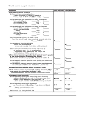 Preface
Manual de referencia del juego de instrucciones
D–10
Procedimiento Tiempo de escán mín. Tiempo de escán máx.
2. Calcule el tiempo de escán de  (µs).
2.1 Determine el tipo de controlador que usted tiene.
Si tiene un procesador de E/S 20, escriba 173 en la línea (A)
Si tiene un proc. de E/S 30 ó 40, escriba 272 en la línea (A). A.)________
2.2 Calcule el escán de salida de procesador de los módulos de salida discreta.
No. de módulos de 8 puntos ________ x 173 = B.)________
No. de módulos de 16 puntos ________ x 272 = C.)________
No. de módulos de 32 puntos ________ x 470 = D.)________
2.3 Calcule el escán de salida de procesador de los módulos de E/S especiales.
No. de 1/4 DCM ó comb. analógica ________ x 620 = E.)________
No. de 1/2 DCM, salida analógica
ó 1746-HS ________ x 1028 = F.) ________
No. de 3/4 DCM ________ x 1436 = G.)________
No. de DCM completo, BASIC,
ó 1747-DSN ________ x 1844 = H.)________
2.4 Sume las líneas A a H. Coloque este valor en la línea (I).
Sume 129 al valor en la línea (I). Esta suma es el tiempo de escán de salida 
I.)________ + 129 = (J)
2.5 Calcule el tiempo de escán de salida 
Tiempo de escán de salida máixmo (K) =
Tiempo de escán mínimo (J) + (No. de módulos de E/S especiales x 50)
2.6 Calcule el overhead de salida forzado: Overhead de salida forzado = (L)
(No. de módulos de salida x 172) + 140 por palabra adicional
para módulos de palabras múltiples (por ej., DCM, analógico, DSN)
Cuando los forzados se inhabilitan, este valor es 0.
J)_________
L)_________
K)________
L)________
3. Estime el tiempo de escán de   . Este cálculo aproximado supone la operación
de todas las instrucciones una vez por cada escan de operación.
3.1 Cuente el no. de renglones en el programa APS. Coloque el valor en la línea (A).
3.2 Calcule el tiempo de ejecución de programa máximo (B) cuando todas las instrucciones
son verdaderas.
3.3 Calcule el tiempo de ejecución de programa mínimo (C) usando los tiempos asociados
con una instrucción cuando ésta es falsa. (Vea el apéndice A para hacer esto.)
4. Sume los valores en las columnas de tiempo de escán mínimo y máximo.
A)_________
C)__________
__________ subtotal
A)________
B)_________
_________ subtotal
5. Añada el tiempo de overhead del  (178 para tiempo de escán mín.; 278 para
tiempo de escán máx.) a los subtotales calculados en el paso 4.
Use estos subtotales nuevos para calcular el overhead de comunicación en el paso 6.
+ 178
__________
subtotal
+ 278
_________
subtotal
6. Calcule el overhead de    
6.1 Calcule el overhead de comunicación de fondo cuando no haya comunicación:
multiplique el subtotal para el tiempo de escán mín. (A) (estimado en el paso 5) entre 1;
multiplique el subtotal para el tiempo de escán máx. (B) entre 1.140
(el valor máx. toma en cuenta la red activa DHĆ485) cuando haya comunicación.
6.2 Calcule el overhead de comunicación de primer plano:
para el tiempo de escán mín. (C), añada 0; para el tiempo de escán máx. (D), añada
2310.
(El tiempo de escán máx. toma en cuenta
6.3 Convierta los µseg. en mseg, divida entre 1000.
A x 1.000
_________ µs
C + 0
_________ µs
/ 1000
B x 1.140
________ µs
D + 2310
________ µs
/ 1000
 