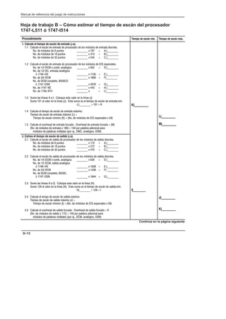 Preface
Manual de referencia del juego de instrucciones
D–12
Hoja de trabajo B – Cómo estimar el tiempo de escán del procesador
1747-L511 ó 1747-l514
Procedimiento Tiempo de escán mín. Tiempo de escán máx.
1. Calcule el tiempo de escán de   (µs).
1.1 Calcule el escán de entrada de procesador de los módulos de entrada discreta.
No. de módulos de 8 puntos ________ x 197 = A.)________
No. de módulos de 16 puntos ________ x 313 = B.)________
No. de módulos de 32 puntos ________ x 545 = C.)________
1.2 Calcule el escán de entrada de procesador de los módulos de E/S especiales.
No. de 1/4 DCM o comb. analógica ________ x 652 = D.)________
No. de 1/2 DC, entrada analógica
ó 1746-HS ________ x 1126 = E.)________
No. de 3/4 DCM ________ x 1600 = F)________
No. de DCM completo, BASICO
ó 1747-DSN ________ x 2076 = G.)________
No. de 1747-KE ________ x 443 = H.)________
No. de 1746-NT4 ________ x = I.)________
1.3 Sume las líneas A a I. Coloque este valor en la línea (J)
Sume 101 al valor en la línea (J). Esta suma es el tiempo de escán de entrada mín.
J.)________ + 101 = K
1.4 Calcule el tiempo de escán de entrada máximo:
Tiempo de escán de entrada máximo (L) =
Tiempo de escán mínimo (K) + (No. de módulos de E/S especiales x 50)
1.5 Calcule el overhead de entrada forzado: Overhead de entrada forzado = (M)
(No. de módulos de entrada x 180) + 140 por palabra adicional para
módulos de palabras múltiples (por ej., DMC, analógico, DSN)
K)_________
L)_________
M)_________
2. Estime el tiempo de escán de  (µs).
2.1 Calcule el escán de salida de procesador de los módulos de salida discreta.
No. de módulos de 8 puntos ________ x 173 = A.)________
No. de módulos de 16 puntos ________ x 272 = B.)________
No. de módulos de 32 puntos ________ x 470 = C.)________
2.2 Calcule el escán de salida de procesador de los módulos de salida discreta.
No. de 1/4 DCM ó comb. analógica ________ x 620 = D.)________
No. de 1/2 DCM, salida analógica
ó 1746-HS ________ x 1028 = E.)________
No. de 3/4 DCM ________ x 1436 = F) ________
No. de DCM completo, BASIC,
ó 1747-DSN ________ x 1844 = G.)________
2.3 Sume las líneas A a G. Coloque este valor en la línea (H).
Sume 129 al valor en la línea (H). Esta suma es el tiempo de escán de salida mín.
H)________ + 129 = I
2.4 Calcule el iempo de escán de salida máximo.
Tiempo de escán de salida máximo (J) =
Tiempo de escán mínimo (I) + (No. de módulos de E/S especiales x 50)
2.5 Calcule el overhead de salida forzado: Overhead de salida forzado = K
(No. de módulos de salida x 172) + 140 por palabra adicional para
módulos de palabras múltiples (por ej., DCM, analógico, DSN)
I)________
J)_________
K)_________
Continúa en la página siguiente
 