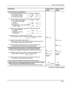 Tiempo de escán estimado
D–15
Procedimiento Tiempo de escán
mínimo
Tiempo de escán
máximo
2. Calcule el tiempo de escán de  (µs).
2.1 Calcule el escán de salida de procesador de los módulos de salida discreta.
No. de módulos de 8 puntos ________ x 104 = A.)________
No. de módulos de 16 puntos ________ x 164 = B.)________
No. de módulos de 32 puntos ________ x 282 = C.)________
2.2 Calcule el escán de salida de procesador de los módulos de E/S especiales.
No. de 1/4 DCM o comb. analógica ________ x 372 = D.)________
No. de 1/2 DCM, salida analógica
1746-HS ________ x 617 = E.)________
No. de 3/4 DCM ________ x 862 = F.)________
No. de DCM completo , config. pequeña BASIC
o DSN de 7 bloques ________ x 1047 = G.)________
2.3 Calcule el escán de salida de procesador de los módulos de E/S especiales.
No. de config. largas BASIC,
1746-HSCE ________ x 1399 = H.)________
No. de DSN de escáner RI/O
o de 30 bloques ________ x 4367 = I.)________
2.4 Sume las líneas A a I. Coloque este valor en la línea (J).
Sume 138 al valor en la línea (J). Esta suma es el tiempo de escán de salida 
J.)________ + 138 = K
2.5 Calcule el tiempo de escán de salida  = L
Tiempo de escán mínimo (K) + (No. de módulos de E/S especiales en parte B x 30) +
(No. de módulos de E/S especiales en parte C x 120)
2.6 Calcule el overhead de salida forzado (M)= (No. de módulos de salida x 104) +
140 por palabra adicional para los módulos de palabras múltiples
K)_________
L)_________
M)_________
3. Calcule el tiempo de escán de programa. Este cálculo aproximado supone la
operación de todas las instrucciones una vez por cada escán de operación.
3.1 Cuente el no. de renglones en el programa APS. Coloque el valor en la línea (A).
3.2 Multiplique el valor en la línea (A) entre 6. (Si usted guardó el programa con un
solo paso habilitado, multiplique el valor en la línea (A) entre 66.)
A.)________ x 6 =
3.3 Calcule el tiempo de ejecución de programa cuando todas las instrucciones
sean verdaderas. (Vea el apéndice A para hacer esto.)
4. Sume los valores en las columnas de tiempo de escán mínimo y máximo.
A)__________
B)__________
__________
subtotal
A)_________
_________
_________
subtotal
5. Añada el tiempo de overhead de    (180 para tiempo de escán mín.; 280 para
tiempo de escán máx.) a los subtotales calculados en el paso 4.
Use estos subtotales nuevos para calcular el overhead de comunicación en el paso 6.
+ 180
________subtotal
+ 280
_________
subtotal
Continúa en la página siguiente
 