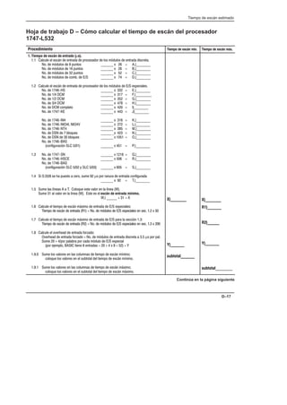 Tiempo de escán estimado
D–17
Hoja de trabajo D – Cómo calcular el tiempo de escán del procesador
1747-L532
Procedimiento Tiempo de escán mín. Tiempo de escán máx.
1. Tiempo de escán de  (µs).
1.1 Calcule el escán de entrada de procesador de los módulos de entrada discreta.
No. de módulos de 8 puntos _______ x 26 = A.)________
No. de módulos de 16 puntos _______ x 26 = B.)________
No. de módulos de 32 puntos _______ x 52 = C.)________
No. de módulos de comb. de E/S _______ x 74 = D.)________
1.2 Calcule el escán de entrada de procesador de los módulos de E/S especiales.
No. de 1746-HS _______ x 332 = E.)________
No. de 1/4 DCM _______ x 317 = F.)_________
No. de 1/2 DCM _______ x 352 = G.)________
No. de 3/4 DCM _______ x 478 = H.)________
No. de DCM completo _______ x 420 = I)________
No. de 1747-KE _______ x 443 = J)________
No. de 1746-NI4 _______ x 316 = K.)________
No. de 1746-NIO4I, NIO4V _______ x 272 = L.)________
No. de 1746-NT4 _______ x 385 = M.)________
No. de DSN de 7 bloques ______ _x 423 = N.)________
No. de DSN de 30 bloques _______ x 1051 = O.)________
No. de 1746-BAS
(configuración SLC 5/01) _______ x 451 = P.)________
1.3 No. de 1747-SN _______ x 1218 = Q.)________
No. de 1746-HSCE _______ x 506 = R.)________
No. de 1746-BAS
(configuración SLC 5/02 y SLC 5/03) _______ x 605 = S.)________
1.4 Si S:33/8 se ha puesto a cero, sume 92 µs por ranura de entrada configurada
_______ x 92 = T.)________
1.5 Sume las líneas A a T. Coloque este valor en la línea (W).
Sume 31 al valor en la línea (W). Este es el escán de entrada mínimo.
W.) ______ + 31 = X
1.6 Calcule el tiempo de escán máximo de entrada de E/S especiales:
Tiempo de escán de entrada (R1) = No. de módulos de E/S especiales en sec. 1.2 x 50
1.7 Calcule el tiempo de escán máximo de entrada de E/S para la sección 1.3:
Tiempo de escán de entrada (R2) = No. de módulos de E/S especiales en sec. 1.3 x 200
1.8 Calcule el overhead de entrada forzado:
Overhead de entrada forzado = No. de módulos de entrada discreta a 3.5 µs por pal.
Sume 20 + 4/por palabra por cada módulo de E/S especial
(por ejemplo, BASIC tiene 8 entradas = 20 + 4 x 8 = 52) = Y
1.9.0 Sume los valores en las columnas de tiempo de escán mínimo;
coloque los valores en el subtotal del tiempo de escán mínimo.
1.9.1 Sume los valores en las columnas de tiempo de escán máximo;
coloque los valores en el subtotal del tiempo de escán máximo.
X)________
Y)_______
subtotal_______
X)________
R1)_______
R2)______
Y)_______
subtotal_______
Continúa en la página siguiente
 