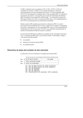 Instrucciones básicas
1–31
El HSC es diferente que los contadores CTU y CTD. El CTU y CTD son
contadores de software. El HSC es un contador de hardware y funciona
asincrónicamente al escán del programa de escalera. El valor acumulado HSC
(C5:0.ACC) normalmente se actualiza cada vez que el renglón HSC es evaluado en
el programa de escalera. Esto significa que el valor del acumulador de hardware
HSC se transfiere al acumulador de software HSC. Use solamente la instrucción
OTE para transferir este valor. La instrucción HSC pone a cero inmediatamente el
bit C5:0/UA a continuación de la actualización acumulada.
Muchos conteos HSC pueden ocurrir entre las evaluaciones HSC, los cuales
provocarían la inexactitud del bit C5:0.ACC cuando éste sea usado en un programa
de escalera. Para permitir un valor acumulado HSC exacto, el bit de acumulado de
actualización (C5:0/UA) causa que C5:0.ACC sea actualizado inmediatamente al
estado del acumulador de harware cuando se establece.
Use la instrucción RES para restablecer el contador de alta velocidad en dirección
C5:0. La instrucción HSC pone a cero el bit de estado, el acumulador y carga el
valor preseleccionado durante:
• el encendido
• entrada en el modo de marcha REM
• un restablecimiento
Elementos de datos del contador de alta velocidad
La dirección C5:0 es el elemento de 3 palabras del contador HSC.
CU CD DN OV UN UA No usado
15 14 13 12 11 10 09 08 07 06 05 04 03 02 01 00
Valor preseleccionado
Valor de acumulador
CU = Bit de habilitación de conteo progresivo
CD = Bit de habilitación de conteo regresivo
DN = Bit de efectuado
OV = Bit de overflow
UN = Bit de underflow
UA = Actualización de acumulador (HSC solamente)
Pal. 0
Pal. 1
Pal. 2
 