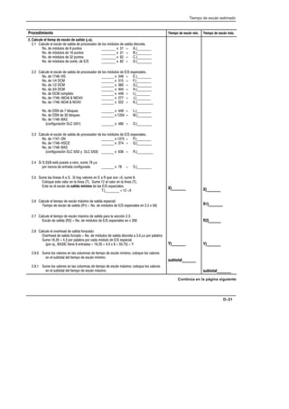 Tiempo de escán estimado
D–21
Procedimiento Tiempo de escán mín. Tiempo de escán máx.
2. Calcule el tiemp de escán de  (µs).
2.1 Calcule el escán de salida de procesador de los módulos de salida discreta.
No. de módulos de 8 puntos ________ x 31 = A.)________
No. de módulos de 16 puntos ________ x 31 = B.)________
No. de módulos de 32 puntos ________ x 62 = C.)________
No. de módulos de comb. de E/S ________ x 82 = D.)________
2.2 Calcule el escán de salida de procesador de los módulos de E/S especiales.
No. de 1746-HS _______ x 349 = E.)________
No. de 1/4 DCM _______ x 315 = F.)________
No. de 1/2 DCM _______ x 360 = G.)________
No. de 3/4 DCM _______ x 404 = H.)________
No. de DCM completo _______ x 449 = I.)________
No. de 1746-NIO4I  NIO4V _______ x 277 = J.)________
No. de 1746-NO4I  NO4V _______ x 322 = K.)_________
No. de DSN de 7 bloques _______ x 449 = L.)________
No. de DSN de 30 bloques _______ x 1204 = M.)________
No. de 1746-BAS
(configuración SLC 5/01) _______ x 480 = O.)________
2.3 Calcule el escán de salida de procesador de los módulos de E/S especiales.
No. de 1747-SN _______ x 1375 = P.)________
No. de 1746-HSCE _______ x 374 = Q.)________
No. de 1746-BAS
(configuración SLC 5/02 y SLC 5/03) _______ x 636 = R.)_________
2.4 Si S:33/8 está puesto a cero, sume 78 µs
por ranura de entrada configurada _______ x 78 = S.)________
2.5 Sume las líneas A a S. Si hay valores en E a R que son 0, sume 6.
Coloque este valor en la línea (T). Sume 12 al valor en la línea (T).
Este es el escán de salida mínimo de las E/S especiales.
. T.)________ + 12 =X
2.6 Calcule el tiempo de escán máximo de salida especial:
Tiempo de escán de salida (R1) = No. de módulos de E/S especiales en 2.2 x 50)
2.7 Calcule el tiempo de escán máximo de salida para la sección 2.3:
Escán de salida (R2) = No. de módulos de E/S especiales en x 200
2.8 Calcule el overhead de salida forazado:
Overhead de salida forzado = No. de módulos de salida discreta a 3.0 µs por palabra
Sume 16.35 + 4.3 por palabra por cada módulo de E/S especial
(por ej., BASIC tiene 8 entradas = 16.35 + 4.3 x 8 = 50.75) = Y
2.9.0 Sume los valores en las columnas de tiempo de escán mínimo; coloque los valores
en el subtotal del tiempo de escán mínimo.
2.9.1 Sume los valores en las columnas de tiempo de escán máximo; coloque los valores
en el subtotal del tiempo de escán máximo.
X)_______
Y)_______
subtotal_______
X)_______
R1)_______
R2)______
Y)_______
subtotal_______
Continúa en la página siguiente
 