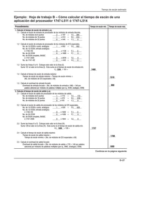 Tiempo de escán estimado
D–27
Ejemplo: Hoja de trabajo B – Cómo calcular el tiempo de escán de una
aplicación del procesador 1747-L511 ó 1747-L514
Procedimiento: Tiempo de escán mín. Tiempo de escán máx.
1. Calcule el tiempo de escán de   (µs).
1.1 Calcule el escán de entrada de procesador de los módulos de entrada discreta.
No. de módulos de 8 puntos 2 x 197 = A.) 394
No. de módulos de 16 puntos 1 x 313 = B.) 313
No. de módulos de 32 puntos 0 x 545 = C.) 0
1.2 Calcule el escán de entrada de procesador de los módulos de E/S especiales.
No. de 1/4 DCM o comb. analógica 1 x 652 = D.) 652
No. de 1/2 DCM, entrada analógica
ó 1746-HS 0 x 1126 = E.) 0
No. de 3/4 DCM 0 x 1600 = F.) 0
No. de DCM completo, BASIC
ó 1747-DSN 0 x 2076 = G.) 0
No. de 1747-KE 0 x 443 = H.) 0
1.3 Sume las líneas A a H. Coloque este valor en la línea (I).
Sume 101 al valor en la línea (I). Esta suma es el tiempo de escán de entrada mín.
I.) 1359 + 101 =
1.4 Calcule el tiempo de escán de entrada máximo:
Tiempo de escán de entrata máximo = Tiempo de escán mínimo +
(No. de módulos de E/S especiales x 50)
1.5 Calcule el overhead de entrada forzado:
Overhead de entrada forzado = (No. de módulos de entrada x 180) + 140 por
palabra adicional por módulos de palabras múltiples (por ej., DCM, analógico, DSN)
1460
1510
860
2. Calcule el tiempo de escán de  (µs).
2.1 Calcule el escán de salida de procesador de los módulos de salida.
No. de módulos de 8 puntos 1 x 173 = A.) 173
No. de módulos de 16 puntos 3 x 272 = B.) 816
No. de módulos de 32 puntos 0 x 470 = C.) 0
2.2 Calcule el escán de salida de procesador de los módulos de E/S especiales.
No. de 1/4 DCM o comb. analógica 1 x 620 = D.) 620
No. de 1/2 DCM, entrada analógica
ó 1746-HS 0 x 1028 = E.) 0
No. de 3/4 DCM 0 x 1436 = F.) 0
No. de DCM completo, BASIC
ó 1747-DSN 0 x 1844 = G.) 0
2.3 Sume las líneas A a G. Coloque este valor en la línea (H).
Sume 129 al valor en la línea (H). Esta suma es el tiempo de escán de salida mín.
H.) 1609 + 129 =
2.4 Calcule el tiempo de escán de salida máximo:
Tiempo de escán de salida máximo =
Tiempo de escán mínimo + (No. de módulos de E/S especiales x 50)
2.5 Calcule el overhead de salida forzado:
Overhead de salida forzado = (No. de módulos de salida x 172) + 140 por palabra
adicional por módulos de palabras múltiples (por ej., DMC, analógico, DSN)
1747
1788
1000
Continúa en la página siguiente
 