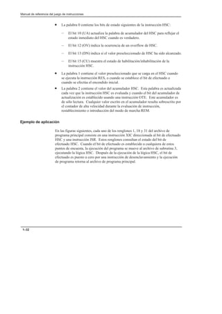 Manual de referencia del juego de instrucciones
1–32
• La palabra 0 contiene los bits de estado siguientes de la instrucción HSC:
– El bit 10 (UA) actualiza la palabra de acumulador del HSC para reflejar el
estado inmediato del HSC cuando es verdadero.
– El bit 12 (OV) indica la ocurrencia de un overflow de HSC.
– El bit 13 (DN) indica si el valor preseleccionado de HSC ha sido alcanzado.
– El bit 15 (CU) muestra el estado de habilitación/inhabilitación de la
instrucción HSC.
• La palabra 1 contiene el valor preseleccionado que se carga en el HSC cuando
se ejecuta la instrucción RES, o cuando se establece el bit de efectuado o
cuando se efectúa el encendido inicial.
• La palabra 2 contiene el valor del acumulador HSC. Esta palabra es actualizada
cada vez que la instrucción HSC es evaluada y cuando el bit del acumulador de
actualización es establecido usando una instrucción OTE. Este acumulador es
de sólo lectura. Cualquier valor escrito en el acumulador resulta sobrescrito por
el contador de alta velocidad durante la evaluación de instrucción,
restablecimiento o introducción del modo de marcha REM.
Ejemplo de aplicación
En las figuras siguientes, cada uno de los renglones 1, 18 y 31 del archivo de
programa principal consiste en una instrucción XIC direccionada al bit de efectuado
HSC y una instrucción JSR. Estos renglones consultan el estado del bit de
efectuado HSC. Cuando el bit de efectuado es establecido a cualquiera de estos
puntos de encuesta, la ejecución del programa se mueve al archivo de subrutina 3,
ejecutando la lógica HSC. Después de la ejecución de la lógica HSC, el bit de
efectuado es puesto a cero por una instrucción de desenclavamiento y la ejecución
de programa retorna al archivo de programa principal.
 