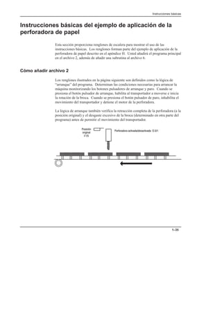 Instrucciones básicas
1–35
Instrucciones básicas del ejemplo de aplicación de la
perforadora de papel
Esta sección proporciona renglones de escalera para mostrar el uso de las
instrucciones básicas. Los renglones forman parte del ejemplo de aplicación de la
perforadora de papel descrito en el apéndice H. Usted añadirá el programa principal
en el archivo 2, además de añadir una subrutina al archivo 6.
Cómo añadir archivo 2
Los renglones ilustrados en la página siguiente son definidos como la lógica de
“arranque” del programa. Determinan las condiciones necesarias para arrancar la
máquina monitorizando los botones pulsadores de arranque y paro. Cuando se
presiona el botón pulsador de arranque, habilita al transportador a moverse e inicia
la rotación de la broca. Cuando se presiona el botón pulsador de paro, inhabilita el
movimiento del transportador y detiene el motor de la perforadora.
La lógica de arranque también verifica la retracción completa de la perforadora (a la
posición original) y el desgaste excesivo de la broca (determinado en otra parte del
programa) antes de permitir el movimiento del transportador.
 
 

        
 