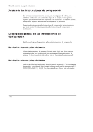 Manual de referencia del juego de instrucciones
2–2
Acerca de las instrucciones de comparación
Las instrucciones de comparación se usan para probar parejas de valores para
establecer condiciones de la continuidad lógica de un renglón. Como ejemplo,
digamos que una instrucción LES se presenta con dos valores. Si el primer valor es
menor que el segundo, la instrucción de comparación es verdadera.
Para aprender más acerca de las instrucciones de comparación, le recomendamos
que lea la sección Descripción general de las instrucciones de comparación, a
continuación.
Descripción general de las instrucciones de
comparación
La información general siguiente se aplica a las instrucciones de comparación.
Uso de direcciones de palabra indexadas
Al usar las instrucciones de comparación, tiene la opción de usar direcciones de
palabra indexadas para parámetros de instrucción especificando direcciones de
palabra. El direccionamiento indexado se trata en el apéndice F de este manual.
Uso de direcciones de palabra indirectas
Tiene la opción de usar direcciones indirectas a nivel de palabra y a nivel de bit para
instrucciones especificando direcciones de palabra cuando usa los procesadores SLC
5/03 OS302 y SLC 5/04 OS401. Vea el apéndice F para obtener más información.
 