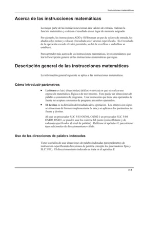 Instrucciones matemáticas
3–3
Acerca de las instrucciones matemáticas
La mayor parte de las instrucciones toman dos valores de entrada, realizan la
función matemática y colocan el resultado en un lugar de memoria asignado.
Por ejemplo, las instrucciones ADD y SUB toman un par de valores de entrada, los
añaden o los restan y colocan el resultado en el destino especificado. Si el resultado
de la operación excede el valor permitido, un bit de overflow o underflow se
establece.
Para aprender más acerca de las instrucciones matemáticas, le recomendamos que
lea la Descripción general de las instrucciones matemáticas que sigue.
Descripción general de las instrucciones matemáticas
La información general siguiente se aplica a las instrucciones matemáticas.
Cómo introducir parámetros
• La fuente es la(s) dirección(es) del(los) valor(es) en que se realiza una
operación matemática, lógica o de movimiento. Esto puede ser direcciones de
palabra o constantes de programa. Una instrucción que tiene dos operandos de
fuente no aceptan constantes de programa en ambos operandos.
• El destino es la dirección del resultado de la operación. Los enteros con signo
se almacenan de forma complementaria de dos y se aplican a los parámetros de
fuente y destino.
Al usar un procesador SLC 5/03 OS301, OS302 ó un procesador SLC 5/04
OS400, OS401, se pueden usar los valores del punto (coma) flotante y de
cadena (especificados al nivel de palabra). Refiérase al apéndice E para obtener
tipos adicionales de direccionamiento válido.
Uso de las direcciones de palabra indexadas
Tiene la opción de usar direcciones de palabra indexadas para parámetros de
instrucción especificando direcciones de palabra (excepto los procesadores fijos y
SLC 5/01). El direccionamiento indexado se trata en el apéndice F.
 