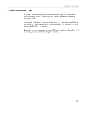 Instrucciones matemáticas
3–9
Ejemplo de adición de 32 bits
El ejemplo siguiente muestra cómo se añade un entero signado de 16 bits a un
entero signado de 32 bits. Recuerde que S:2/14 debe estar establecido para la
adición de 32 bits.
Anote que el valor de los 16 bits más significativos (B3:3) del número de 32 bits se
incrementa en 1 si el bit de acarreo S:0/0 está estabelcido y se disminuye en 1 si el
número añadido (B3:1) es negativo.
Para evitar la ocurrencia de un error mayor al final del escán, debe desenclavar el bit
de interrupción por overflow S:5/0 según se muestra.
 