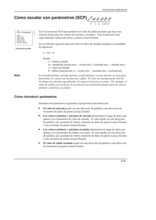 Instrucciones matemáticas
3–15
Cómo escalar con parámetros (SCP)
Use la instrucción SCP para producir un valor de salida escalado que tiene una
relación lineal entre los valores de entrada y escalados. Esta instrucción tiene
capacidad para valores de entero y punto (coma) flotante.
Use la fórmula siguiente para convertir los datos de entrada analógicos en unidades
de ingeniería:
y = mx + b
Donde:
y = salida escalada
m = pendiente (escala máx. – escala mín.) / (entrada máx. – entrada mín.)
x = valor de entrada
b = offset (intersección y) = escala mín. – (entrada min. × inclinación)
Nota La entrada mínima, entrada máxima, escala mínima y escala máxima se usan para
determinar los valores de inclinación y offset. El valor de entrada puede salir de
los límites de entrada especificados sin requerir la puesta en orden. Por ejemplo, el
valor de salida con escala no se encontrará necesariamente fijado entre los valores
mínimos y máximos escalados.
Cómo introducir parámetros
Introduzca los parámetros siguientes al programar esta instrucción:
• El valor de entrada puede ser una dirección de palabra o una dirección de
elementos de datos de punto (coma) flotante.
• Los valores mínimos y máximos de entrada determinan el rango de datos que
aparece en el parámetro de valor de entrada. El valor puede ser una dirección
de palabra, una constante de entero, elemento de datos de punto (coma) flotante
o una constante de punto (coma) flotante.
• Los valores mínimos y máximos escalados determinan el rango de datos que
aparece en el parámetro de salida con escala. El valor puede ser una dirección
de palabra, una constante de entero, elemento de datos de punto (coma) flotante
o una constante de punto (coma) flotante.
• El valor de salida escalado puede ser una dirección de palabra o una dirección
de elementos de punto (coma) flotante.
3
3
SCP
SCALE W/PARAMETERS
Input
Input Min.
Input Max.
Scaled Min.
Scaled Max.
Scaled Output
    
 