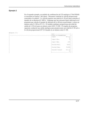 Instrucciones matemáticas
3–17
Ejemplo 2
En el segundo ejemplo, un módulo de combinación de E/S analógica (1764-NIO4I)
se encuentra en ranura 1 del chasis. Deseamos controlar la válvula proporcional
conectada a la salida 0. La válvula requiere una señal de 4–20 mA para controlar el
tamaño de su abertura (0–100%). (Suponga que hay presente lógica adicional en el
programa que calcula el tamaño de abertura de la válvula en porcentaje y coloca un
número entre 0–100 en N7:21.) El módulo analógico proporciona una señal de
salida de 4–20 mA para un número entre 6242–31,208. El renglón de programa
siguiente conducirá una salida analógica para proporcionar una señal de 4–20 mA a
la válvula proporcional (N7:21) basado en un número entre 0–100.
Renglón 2:1
| +SCP––––––––––––––––––––+ |
|––––––––––––––––––––––––––––––––––––––––––––––––––––+SCALE W/PARAMETERS +–|
| |Input N7:21| |
| | 0| |
| |Input Min. 0| |
| | | |
| |Input Max. 100| |
| | | |
| |Scaled Min. 6242| |
| | | |
| |Scaled Max. 31208| |
| | | |
| |Scaled Output O:1.0| |
| | 0| |
| +–––––––––––––––––––––––+ |
 