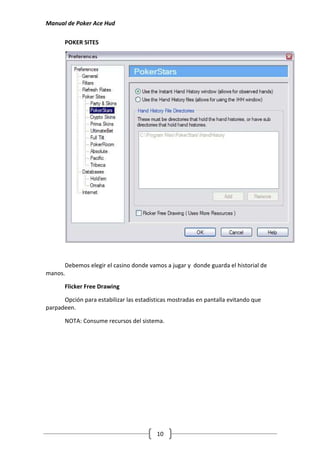 Manual de Poker Ace Hud

       POKER SITES




      Debemos elegir el casino donde vamos a jugar y donde guarda el historial de
manos.

       Flicker Free Drawing

      Opción para estabilizar las estadísticas mostradas en pantalla evitando que
parpadeen.

       NOTA: Consume recursos del sistema.




                                         10
 