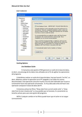 Manual de Poker Ace Hud

       DATABASE




       Caching Options

               Use Database Cache

               Si marcamos esta opción el PAH generará un cache de la base de datos,
es decir, una precarga de los datos más utilizados con el fin de agilizar las operaciones
del programa.

        Si decidimos realizar un cache de la base de datos, hay que hacerlo ”en frio”, es
decir, debemos realizar la operación con el PT apagado y con todos los casinos
desconectados. Esta operación consume muchos recursos del ordenador por lo que es
conveniente hacer esta operación únicamente. Es muy adecuado antes de hacer esta
operación compactar la base de datos del PT.

        Si tenemos activos los filtros “Show stats from current sesión only” o “show
stats from he last x hands only” es muy posible que no funcione. Es conveniente no
tenerlos activos para usar esta opción del programa.

       NOTA: Cualquier cambio en los filtros puede hacer que el cache no se cargue
correctamente.




                                           11
 