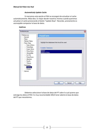 Manual de Poker Ace Hud

              Automaticaly Update Cache

                Si marcamos esta opción el PAH se encargará de actualizar el cache
automáticamente. Mala idea. Es mejor decidir nosotros mismos cuando queremos
actualizar el cache presionando el botón “Update Now”. Recordar, previamente es
aconsejable compactar la base de datos.

       Hold’em




               Debemos seleccionar la base de datos del PT sobre la cual quieres que
extraiga los datos el PAH. Es muy recomendable SÓLO tener abierta la base de datos
del PT que necesitemos.




                                          12
 