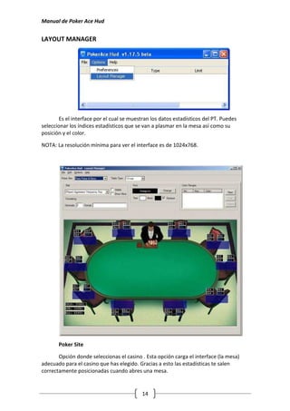 Manual de Poker Ace Hud


LAYOUT MANAGER




       Es el interface por el cual se muestran los datos estadísticos del PT. Puedes
seleccionar los índices estadísticos que se van a plasmar en la mesa así como su
posición y el color.

NOTA: La resolución mínima para ver el interface es de 1024x768.




       Poker Site

       Opción donde seleccionas el casino . Esta opción carga el interface (la mesa)
adecuado para el casino que has elegido. Gracias a esto las estadísticas te salen
correctamente posicionadas cuando abres una mesa.


                                           14
 