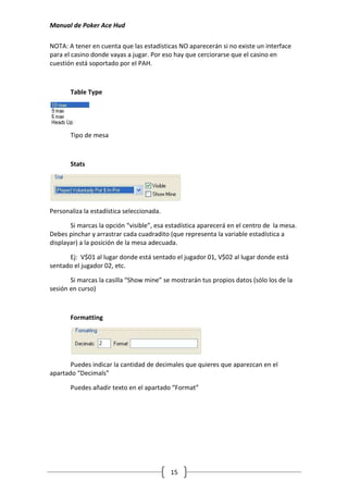 Manual de Poker Ace Hud

NOTA: A tener en cuenta que las estadísticas NO aparecerán si no existe un interface
para el casino donde vayas a jugar. Por eso hay que cerciorarse que el casino en
cuestión está soportado por el PAH.



       Table Type




       Tipo de mesa



       Stats




Personaliza la estadística seleccionada.

       Si marcas la opción “visible”, esa estadística aparecerá en el centro de la mesa.
Debes pinchar y arrastrar cada cuadradito (que representa la variable estadística a
displayar) a la posición de la mesa adecuada.

      Ej: V$01 al lugar donde está sentado el jugador 01, V$02 al lugar donde está
sentado el jugador 02, etc.

       Si marcas la casilla “Show mine” se mostrarán tus propios datos (sólo los de la
sesión en curso)



       Formatting




       Puedes indicar la cantidad de decimales que quieres que aparezcan en el
apartado “Decimals”

       Puedes añadir texto en el apartado “Format”




                                           15
 