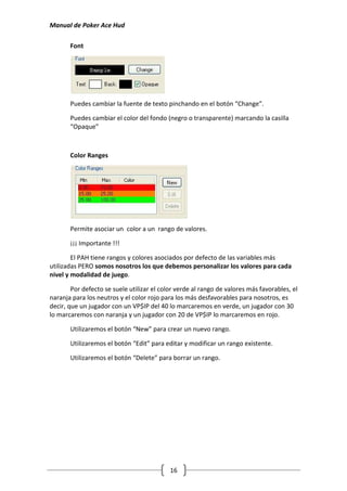 Manual de Poker Ace Hud

       Font




       Puedes cambiar la fuente de texto pinchando en el botón “Change”.

       Puedes cambiar el color del fondo (negro o transparente) marcando la casilla
       “Opaque”



       Color Ranges




       Permite asociar un color a un rango de valores.

       ¡¡¡ Importante !!!

        El PAH tiene rangos y colores asociados por defecto de las variables más
utilizadas PERO somos nosotros los que debemos personalizar los valores para cada
nivel y modalidad de juego.

        Por defecto se suele utilizar el color verde al rango de valores más favorables, el
naranja para los neutros y el color rojo para los más desfavorables para nosotros, es
decir, que un jugador con un VP$IP del 40 lo marcaremos en verde, un jugador con 30
lo marcaremos con naranja y un jugador con 20 de VP$IP lo marcaremos en rojo.

       Utilizaremos el botón “New” para crear un nuevo rango.

       Utilizaremos el botón “Edit” para editar y modificar un rango existente.

       Utilizaremos el botón “Delete” para borrar un rango.




                                            16
 