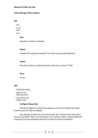 Manual de Poker Ace Hud

Layout Manager Menu Options



FILE




       Save

       Guarda los cambios realizados.



       Export

       Guarda el formato para compartir con otros usuarios (para exportar).



       Import

       Permite actualizar un determinado formato con un archivo *.PAH



       Close

       Cerrar.



EDIT




       Configure Popup Stats

      Permite configurar los valores que aparecen en el menú flotante de ayuda
cuando haces clic sobre un jugador.

        Para agregar un valor hay que seleccionarlo de la columna de la izquierda y
pinchar en el botón “Add”. Con los botones “up” (arriba) y “down” (abajo) eligiremos
la posición en la que queramos posicionar el valor en el menú contextual.




                                         17
 