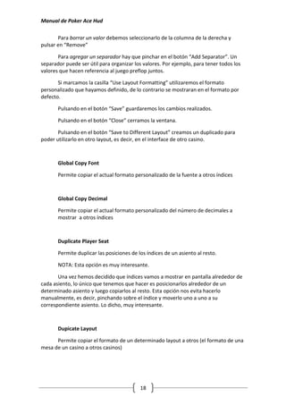 Manual de Poker Ace Hud

       Para borrar un valor debemos seleccionarlo de la columna de la derecha y
pulsar en “Remove”

       Para agregar un separador hay que pinchar en el botón “Add Separator”. Un
separador puede ser útil para organizar los valores. Por ejemplo, para tener todos los
valores que hacen referencia al juego preflop juntos.

       Si marcamos la casilla “Use Layout Formatting” utilizaremos el formato
personalizado que hayamos definido, de lo contrario se mostraran en el formato por
defecto.

       Pulsando en el botón “Save” guardaremos los cambios realizados.

       Pulsando en el botón “Close” cerramos la ventana.

       Pulsando en el botón “Save to Different Layout” creamos un duplicado para
poder utilizarlo en otro layout, es decir, en el interface de otro casino.



       Global Copy Font

       Permite copiar el actual formato personalizado de la fuente a otros índices



       Global Copy Decimal

       Permite copiar el actual formato personalizado del número de decimales a
       mostrar a otros índices



       Duplicate Player Seat

       Permite duplicar las posiciones de los índices de un asiento al resto.

       NOTA: Esta opción es muy interesante.

       Una vez hemos decidido que índices vamos a mostrar en pantalla alrededor de
cada asiento, lo único que tenemos que hacer es posicionarlos alrededor de un
determinado asiento y luego copiarlos al resto. Esta opción nos evita hacerlo
manualmente, es decir, pinchando sobre el índice y moverlo uno a uno a su
correspondiente asiento. Lo dicho, muy interesante.



       Dupicate Layout

      Permite copiar el formato de un determinado layout a otros (el formato de una
mesa de un casino a otros casinos)




                                           18
 