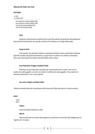 Manual de Poker Ace Hud

OPTIONS




       Grid

       Conecta y desconecta la opción de la parrilla auxiliar de posición del programa.
Esta parrilla de posición nos ayuda a colocar los índices en el lugar adecuado.



       Snap to Grid

         Esta opción nos permite utilizar un posicionamiento sema-automático del grid
(parrilla auxiliar de posicionamiento). Lo que hace es colocar los índices centrados.
Para usar esta opción la opción del grid debe estar activa.



       Use PokerStar Images-enabled Table

       Pokerstar te permite dos métodos de visualización de la mesa: una con el
avatar de cada jugador y la otra con sólo el nombre de cada jugador. Esta opción te
permite seleccionar una u otra opción.



       Use xxxx Images-enabled Table


Misma característica de visualización de mesas de Pokerstar pero en otros casinos.



HELP




       Topics

       Lanza el tutorial desde su web

       About

        Información de la versión del programa y permite la inserción del código para el
registro de la copia.



                                          19
 