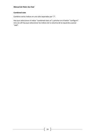 Manual de Poker Ace Hud

Combined stats

Combina varios índices en uno sólo separados por “/”.

Hay que seleccionar el índice “combined stats xx” y pinchar en el botón “configure”.
Una vez allí hay que seleccionar los índices de la columna de la izquierda y pulsar
“add”.




                                          24
 