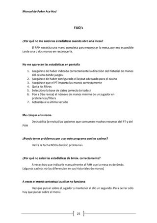 Manual de Poker Ace Hud




                                       FAQ’s


¿Por qué no me salen las estadísticas cuando abro una mesa?

       El PAH necesita una mano completa para reconocer la mesa, por eso es posible
tarde una o dos manos en reconocerla.



No me aparecen las estadísticas en pantalla

   1. Asegúrate de haber indicado correctamente la dirección del historial de manos
      del casino donde juegas.
   2. Asegúrate de haber configurado el layout adecuado para el casino
   3. Asegúrate que el PT importa las manos correctamente
   4. Quita los filtros
   5. Selecciona la base de datos correcta (o todas)
   6. Pon a 0 (o revisa) el número de manos mínimo de un jugador en
      preferences/filters
   7. Actualiza a la última versión



Me colapsa el sistema

       Deshabilita (o revisa) las opciones que consuman muchos recursos del PT y del
PAH



¿Puedo tener problemas por usar este programa con los casinos?

       Hasta la fecha NO ha habido problemas.



¿Por qué no salen las estadísticas de 6máx. correctamente?

       A veces hay que indicarle manualmente al PAH que la mesa es de 6máx.
(algunos casinos no las diferencian en sus historiales de manos)



A veces el menú contextual auxiliar no funciona

      Hay que pulsar sobre el jugador y mantener el clic un segundo. Para cerrar sólo
hay que pulsar sobre el menú.




                                         25
 
