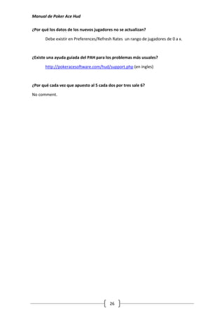 Manual de Poker Ace Hud

¿Por qué los datos de los nuevos jugadores no se actualizan?

       Debe existir en Preferences/Refresh Rates un rango de jugadores de 0 a x.



¿Existe una ayuda guiada del PAH para los problemas más usuales?

       http://pokeracesoftware.com/hud/support.php (en ingles)



¿Por qué cada vez que apuesto al 5 cada dos por tres sale 6?

No comment.




                                         26
 