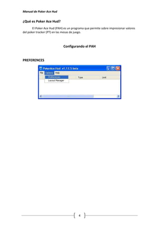 Manual de Poker Ace Hud


¿Qué es Poker Ace Hud?
       El Poker Ace Hud (PAH) es un programa que permite sobre impresionar valores
del poker tracker (PT) en las mesas de juego.



                             Configurando el PAH


PREFERENCES




                                        4
 
