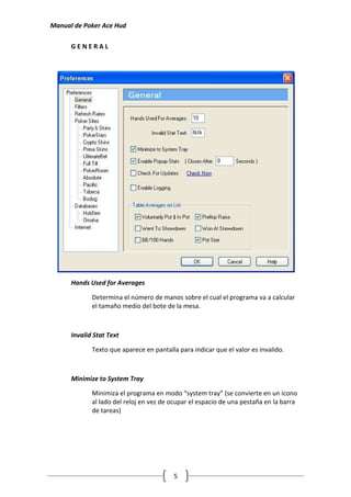 Manual de Poker Ace Hud

      GENERAL




      Hands Used for Averages

             Determina el número de manos sobre el cual el programa va a calcular
             el tamaño medio del bote de la mesa.



      Invalid Stat Text

             Texto que aparece en pantalla para indicar que el valor es invalido.



      Minimize to System Tray

             Minimiza el programa en modo “system tray” (se convierte en un icono
             al lado del reloj en vez de ocupar el espacio de una pestaña en la barra
             de tareas)




                                          5
 
