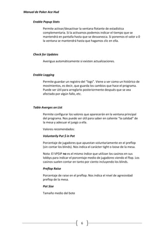 Manual de Poker Ace Hud

      Enable Popup Stats

             Permite activar/desactivar la ventana flotante de estadística
             complementaria. Si la activamos podemos indicar el tiempo que se
             mantendrá en pantalla hasta que se desvanezca. Si ponemos el valor a 0
             la ventana se mantendrá hasta que hagamos clic en ella.



      Check for Updates

             Averigua automáticamente si existen actualizaciones.



      Enable Logging

             Permite guardar un registro del “logs”. Viene a ser como un histórico de
             movimientos, es decir, que guarda los cambios que hace el programa.
             Puede ser útil para arreglarlo posteriormente después que se vea
             afectado por algún fallo, etc.



      Table Averges on List

             Permite configurar los valores que aparecerán en la ventana principal
             del programa. Nos puede ser útil para saber en caliente “la calidad” de
             la mesa y adecuar el juego a ella.

             Valores recomendados:

             Voluntarily Put $ in Pot

             Porcentaje de jugadores que apuestan voluntariamente en el preflop
             (sin contar los blinds). Nos indica el carácter tight o loose de la mesa.

             Nota: El VP$IP no es el mismo índice que utilizan los casinos en sus
             lobbys para indicar el porcentaje medio de jugadores viendo el flop. Los
             casinos suelen contar en tanto por ciento incluyendo los blinds.

             Preflop Raise

             Porcentaje de raise en el preflop. Nos indica el nivel de agresividad
             preflop de la mesa.

             Pot Size

             Tamaño medio del bote




                                           6
 