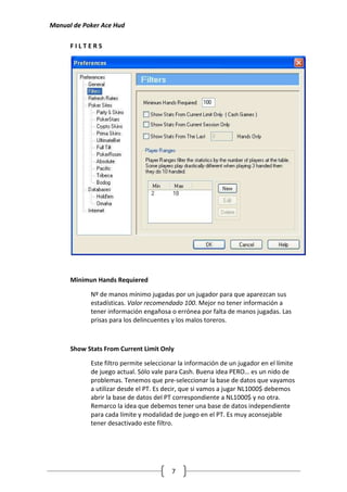 Manual de Poker Ace Hud

      FILTERS




      Minimun Hands Requiered

            Nº de manos mínimo jugadas por un jugador para que aparezcan sus
            estadísticas. Valor recomendado 100. Mejor no tener información a
            tener información engañosa o errónea por falta de manos jugadas. Las
            prisas para los delincuentes y los malos toreros.



      Show Stats From Current Limit Only

            Este filtro permite seleccionar la información de un jugador en el límite
            de juego actual. Sólo vale para Cash. Buena idea PERO… es un nido de
            problemas. Tenemos que pre-seleccionar la base de datos que vayamos
            a utilizar desde el PT. Es decir, que si vamos a jugar NL1000$ debemos
            abrir la base de datos del PT correspondiente a NL1000$ y no otra.
            Remarco la idea que debemos tener una base de datos independiente
            para cada límite y modalidad de juego en el PT. Es muy aconsejable
            tener desactivado este filtro.




                                        7
 
