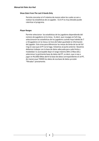 Manual de Poker Ace Hud

      Show Stats From The Last X Hands Only

            Permite concretar el nº máximo de manos sobre las cuales se van a
            realizar las estadísticas de un jugador. Si el nº es muy elevado puede
            ralentizar el programa.



      Player Ranges

            Permite seleccionar las estadísticas de los jugadores dependiendo del
            número de jugadores en la mesa. Es decir, que si juegas en full ring,
            seleccionaran las estadísticas de los jugadores cuando haya habido de 7
            a 10 jugadores en la mesa a la hora de haber guardado la información
            del jugador. Esto sirve para diferenciar las mesas de 6máx de las de full
            ring en caso que el PT no lo haga. Volvemos al punto anterior. Nosotros
            debemos trabajar con la base de datos adecuada para cada límite y
            modalidad. Es aconsejable dejar el rango máximo (Min:2-Max:10) y
            seleccionar la pertinente base de datos del PT, es decir, que si voy a
            jugar en NL100$ 6Max abriré la base de datos correspondiente en el PT,
            de manera que TODOS los datos de esa base de datos ya están
            “filtrados” previamente.




                                        8
 