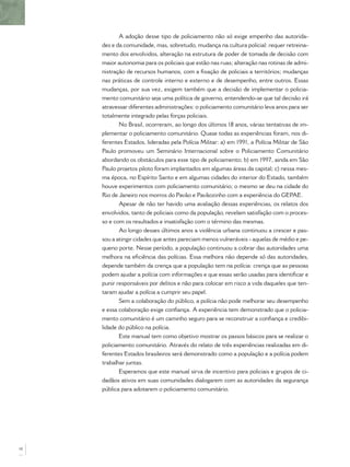 A adoção desse tipo de policiamento não só exige empenho das autorida-
     des e da comunidade, mas, sobretudo, mudança na cultura policial: requer retreina-
     mento dos envolvidos, alteração na estrutura de poder de tomada de decisão com
     maior autonomia para os policiais que estão nas ruas; alteração nas rotinas de admi-
     nistração de recursos humanos, com a ﬁxação de policiais a territórios; mudanças
     nas práticas de controle interno e externo e de desempenho, entre outros. Essas
     mudanças, por sua vez, exigem também que a decisão de implementar o policia-
     mento comunitário seja uma política de governo, entendendo-se que tal decisão irá
     atravessar diferentes administrações: o policiamento comunitário leva anos para ser
     totalmente integrado pelas forças policiais.
            No Brasil, ocorreram, ao longo dos últimos 18 anos, várias tentativas de im-
     plementar o policiamento comunitário. Quase todas as experiências foram, nos di-
     ferentes Estados, lideradas pela Polícia Militar: a) em 1991, a Polícia Militar de São
     Paulo promoveu um Seminário Internacional sobre o Policiamento Comunitário
     abordando os obstáculos para esse tipo de policiamento; b) em 1997, ainda em São
     Paulo projetos piloto foram implantados em algumas áreas da capital; c) nessa mes-
     ma época, no Espírito Santo e em algumas cidades do interior do Estado, também
     houve experimentos com policiamento comunitário; o mesmo se deu na cidade do
     Rio de Janeiro nos morros do Pavão e Pavãozinho com a experiência do GEPAE.
            Apesar de não ter havido uma avaliação dessas experiências, os relatos dos
     envolvidos, tanto de policiais como da população, revelam satisfação com o proces-
     so e com os resultados e insatisfação com o término das mesmas.
            Ao longo desses últimos anos a violência urbana continuou a crescer e pas-
     sou a atingir cidades que antes pareciam menos vulneráveis - aquelas de médio e pe-
     queno porte. Nesse período, a população continuou a cobrar das autoridades uma
     melhora na eﬁciência das polícias. Essa melhora não depende só das autoridades,
     depende também da crença que a população tem na polícia: crença que as pessoas
     podem ajudar a polícia com informações e que essas serão usadas para identiﬁcar e
     punir responsáveis por delitos e não para colocar em risco a vida daqueles que ten-
     taram ajudar a polícia a cumprir seu papel.
            Sem a colaboração do público, a polícia não pode melhorar seu desempenho
     e essa colaboração exige conﬁança. A experiência tem demonstrado que o policia-
     mento comunitário é um caminho seguro para se reconstruir a conﬁança e credibi-
     lidade do público na polícia.
            Este manual tem como objetivo mostrar os passos básicos para se realizar o
     policiamento comunitário. Através do relato de três experiências realizadas em di-
     ferentes Estados brasileiros será demonstrado como a população e a polícia podem
     trabalhar juntas.
            Esperamos que este manual sirva de incentivo para policiais e grupos de ci-
     dadãos ativos em suas comunidades dialogarem com as autoridades da segurança
     pública para adotarem o policiamento comunitário.




10
 