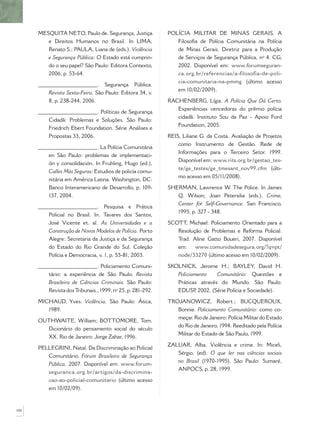 MESQUITA NETO, Paulo de. Segurança, Justiça            POLÍCIA MILITAR DE MINAS GERAIS. A
         e Direitos Humanos no Brasil. In LIMA,                 Filosoﬁa de Polícia Comunitária na Polícia
         Renato S.; PAULA, Liana de (eds.). Violência           de Minas Gerais. Diretriz para a Produção
         e Segurança Pública: O Estado está cumprin-            de Serviços de Segurança Pública, nº 4. CG,
         do o seu papel? São Paulo: Editora Contexto,           2002. Disponível em: www.forumseguran-
         2006, p. 53-64.                                        ca.org.br/referencias/a-filosofia-de-poli-
                                                                 cia-comunitaria-na-pmmg (último acesso
      ______________________. Segurança Pública.
                                                                 em 10/02/2009).
          Revista Sexta-Feira, São Paulo: Editora 34, v.
          8, p. 238-244, 2006.                               RACHENBERG, Lígia. A Polícia Que Dá Certo.
                                                                Experiências vencedoras do prêmio polícia
      ______________________. Políticas de Segurança
                                                                cidadã. Instituto Sou da Paz - Apoio Ford
          Cidadã: Problemas e Soluções. São Paulo:
                                                                Foundation, 2005.
          Friedrich Ebert Foundation. Série Análises e
          Propostas 33, 2006.                                REIS, Liliane G. da Costa. Avaliação de Projetos
                                                                 como Instrumento de Gestão. Rede de
      ______________________. La Polícia Comunitária
                                                                 Informações para o Terceiro Setor. 1999.
          en São Paulo: problemas de implementaci-
                                                                 Disponível em: www.rits.org.br/gestao_tes-
          ón y consolidación. In Fruhling, Hugo (ed.),
                                                                 te/ge_testes/ge_tmesant_nov99.cfm (últi-
          Calles Más Seguras: Estudios de policía comu-
                                                                 mo acesso em 05/11/2008).
          nitária em América Latina. Washington, DC:
          Banco Interamericano de Desarrollo, p. 109-        SHERMAN, Lawrence W. The Police. In James
          137, 2004.                                            Q. Wilson; Joan Petersilia (eds.). Crime,
                                                                Center for Self-Governance. San Francisco,
      ______________________. Pesquisa e Prática
                                                                1995, p. 327 - 348.
          Policial no Brasil. In. Tavares dos Santos,
          José Vicente et. al. As Universidades e a          SCOTT Michael. Policiamento Orientado para a
                                                                   ,
          Construção de Novos Modelos de Polícia. Porto         Resolução de Problemas e Reforma Policial.
          Alegre: Secretaria da Justiça e da Segurança          Trad. Aline Gatto Boueri, 2007. Disponível
          do Estado do Rio Grande do Sul. Coleção               em:    www.comunidadesegura.org/?q=pt/
          Polícia e Democracia, v. 1, p. 55-81, 2003.           node/33270 (último acesso em 10/02/2009).

      ______________________. Policiamento Comuni-           SKOLNICK, Jerome H.; BAYLEY, David H.
          tário: a experiência de São Paulo. Revista            Policiamento    Comunitário: Questões e
          Brasileira de Ciências Criminais. São Paulo:          Práticas através do Mundo. São Paulo:
          Revista dos Tribunais., 1999, nº 25, p. 281-292.      EDUSP 2002. (Série Polícia e Sociedade).
                                                                       ,

      MICHAUD, Yves. Violência. São Paulo: Ática,            TROJANOWICZ, Robert.; BUCQUEROUX,
         1989.                                                  Bonnie. Policiamento Comunitário: como co-
                                                                meçar. Rio de Janeiro: Polícia Militar do Estado
      OUTHWAITE, William; BOTTOMORE, Tom.
                                                                do Rio de Janeiro, 1994. Reeditado pela Polícia
        Dicionário do pensamento social do século
                                                                Militar do Estado de São Paulo, 1999.
        XX. Rio de Janeiro: Jorge Zahar, 1996.
                                                             ZALUAR, Alba. Violência e crime. In: Miceli,
      PELLEGRINI, Natal. Da Discriminação ao Policial
                                                                Sérgio. (ed). O que ler nas ciências sociais
         Comunitário. Fórum Brasileiro de Segurança
                                                                no Brasil (1970-1995). São Paulo: Sumaré,
         Pública, 2007. Disponível em: www.forum-
                                                                ANPOCS, p. 28, 1999.
         seguranca.org.br/artigos/da-discrimina-
         cao-ao-policial-comunitario (último acesso
         em 10/02/09).



100
 